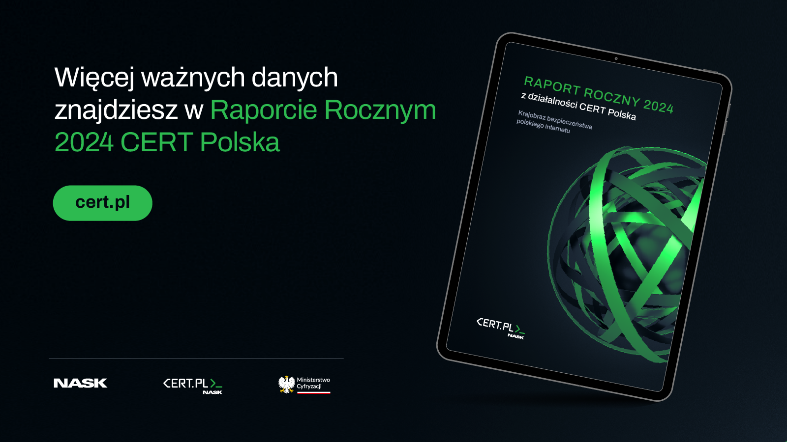 Grafika promująca „Raport Roczny 2024 CERT Polska”. Po lewej stronie znajduje się napis: „Więcej ważnych danych znajdziesz w Raporcie Rocznym 2024 CERT Polska” oraz zielony przycisk z adresem strony „cert.pl”. Po prawej stronie umieszczono tablet, na którego ekranie widoczna jest okładka raportu przedstawiająca abstrakcyjną grafikę z przeplatających się zielono-szarych okręgów na ciemnym tle. Na dole znajdują się logotypy: NASK, CERT.PL oraz Ministerstwa Cyfryzacji.